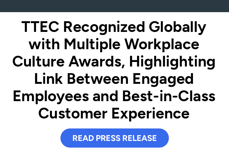 TTEC Recognized Globally with Multiple Workplace Culture Awards, Highlighting Link Between Engaged Employees and Best-in-Class Customer Experience. Read press release